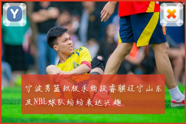 宁波男篮积极求购段睿骐辽宁山东及NBL球队纷纷表达兴趣