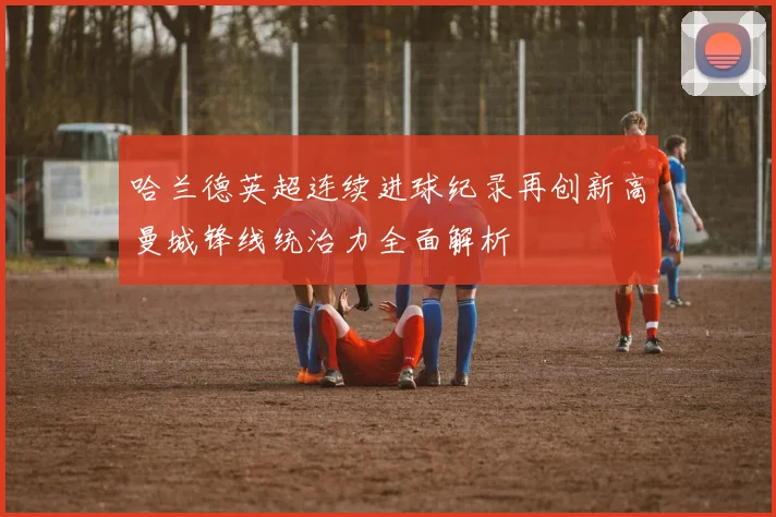 哈兰德英超连续进球纪录再创新高曼城锋线统治力全面解析