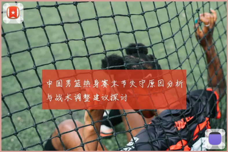 中国男篮热身赛末节失守原因分析与战术调整建议探讨