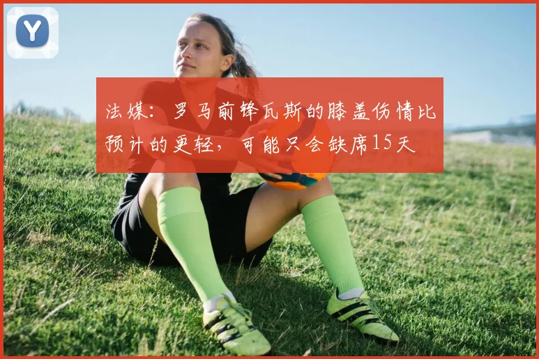 法媒：罗马前锋瓦斯的膝盖伤情比预计的更轻，可能只会缺席15天