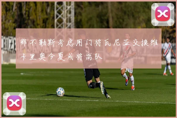 那不勒斯考虑用门将瓦尼亚交换维卡里奥今夏或将离队