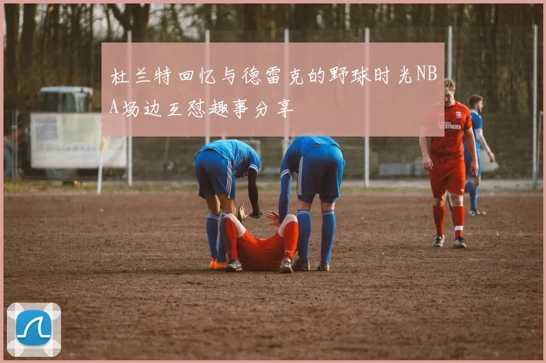 杜兰特回忆与德雷克的野球时光NBA场边互怼趣事分享