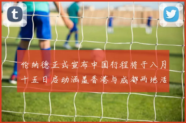 伦纳德正式宣布中国行程将于八月十五日启动涵盖香港与成都两地活动