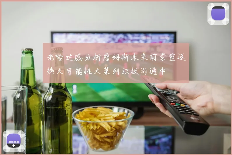 老哈达威分析詹姆斯未来前景重返热火可能性大莱利积极沟通中